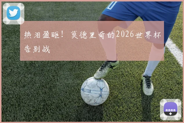 热泪盈眶!莫德里奇的2026世界杯告别战