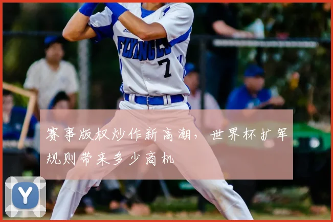 赛事版权炒作新高潮,世界杯扩军规则带来多少商机