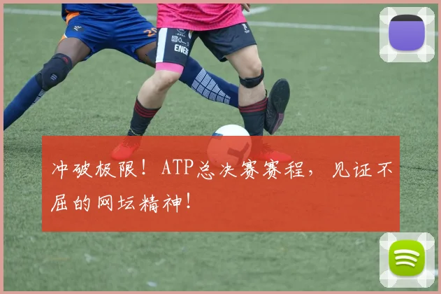 冲破极限!ATP总决赛赛程,见证不屈的网坛精神!