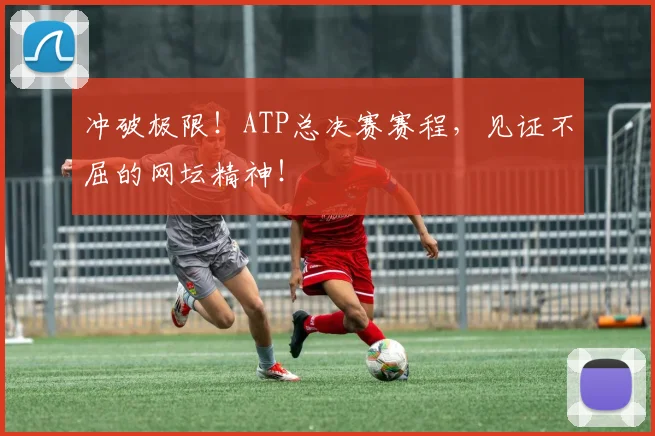 冲破极限!ATP总决赛赛程,见证不屈的网坛精神!