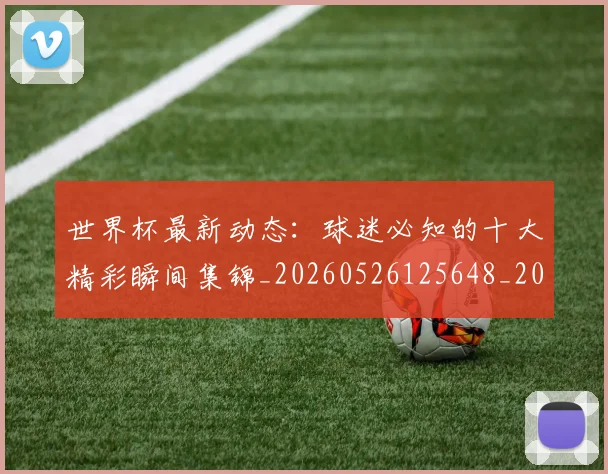 世界杯最新动态:球迷必知的十大精彩瞬间集锦_20260526125648_20260702174200
