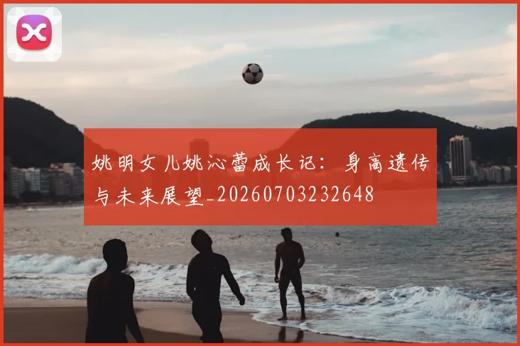 姚明女儿姚沁蕾成长记:身高遗传与未来展望_20260703232648