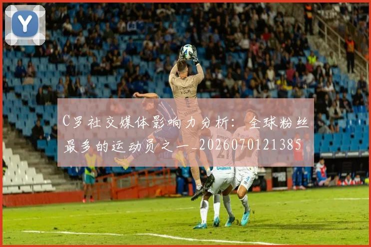 C罗社交媒体影响力分析:全球粉丝最多的运动员之一_20260701213850_20260712052908