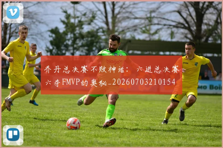 乔丹总决赛不败神话:六进总决赛六夺FMVP的奥秘_20260703210154