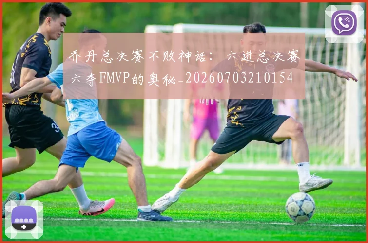 乔丹总决赛不败神话:六进总决赛六夺FMVP的奥秘_20260703210154