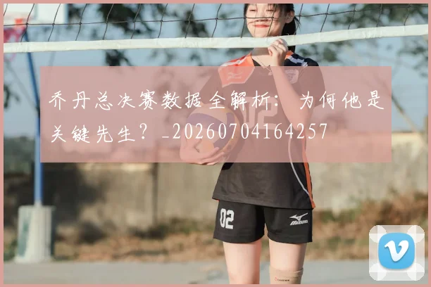 乔丹总决赛数据全解析:为何他是关键先生?_20260704164257