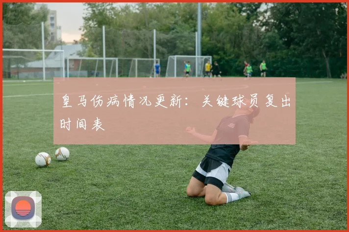 皇马伤病情况更新:关键球员复出时间表