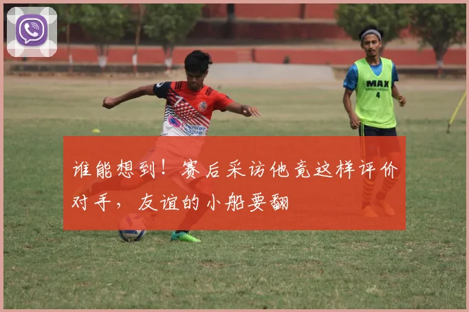 谁能想到！赛后采访他竟这样评价对手，友谊的小船要翻