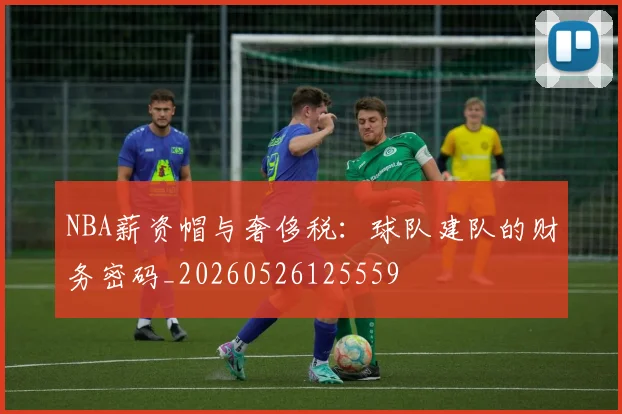 NBA薪资帽与奢侈税:球队建队的财务密码_20260526125559