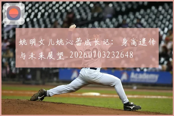 姚明女儿姚沁蕾成长记:身高遗传与未来展望_20260703232648