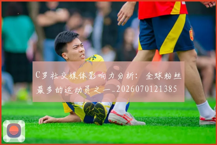 C罗社交媒体影响力分析:全球粉丝最多的运动员之一_20260701213850_20260712052908