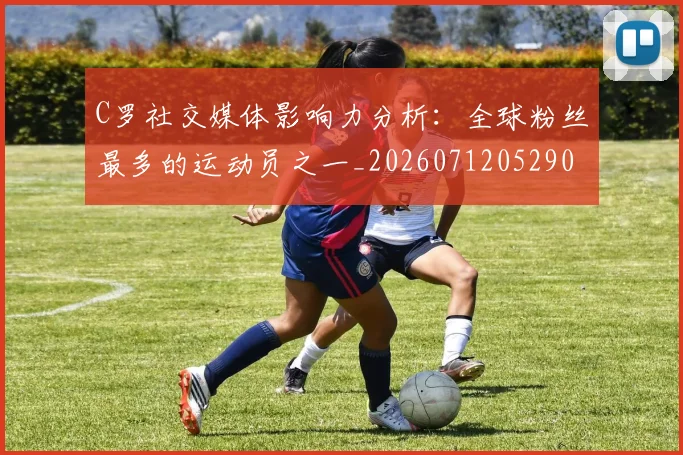C罗社交媒体影响力分析：全球粉丝最多的运动员之一_20260712052902